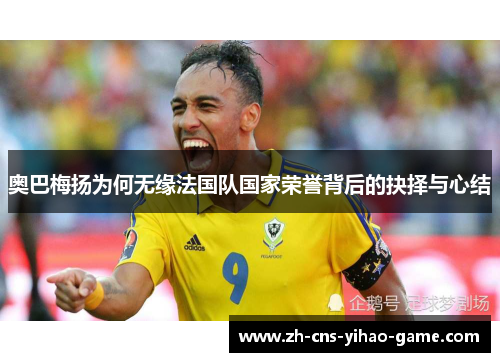 奥巴梅扬为何无缘法国队国家荣誉背后的抉择与心结 奥巴梅扬为何无缘法国队国家荣誉背后的抉择与心结