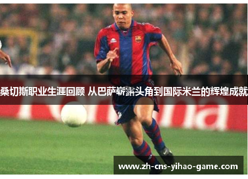 桑切斯职业生涯回顾 从巴萨崭露头角到国际米兰的辉煌成就
