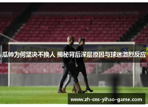 瓜帅为何坚决不换人 揭秘背后深层原因与球迷激烈反应 瓜帅为何坚决不换人 揭秘背后深层原因与球迷激烈反应