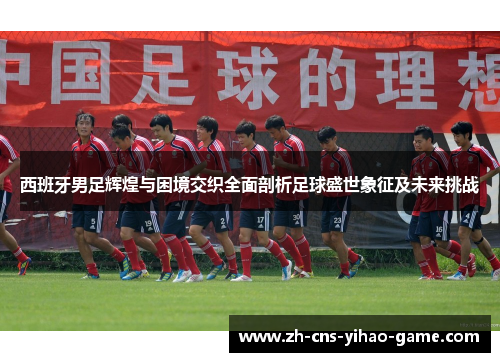 西班牙男足辉煌与困境交织全面剖析足球盛世象征及未来挑战 西班牙男足辉煌与困境交织全面剖析足球盛世象征及未来挑战