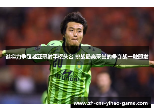 谁将力争超越亚冠射手榜头名 挑战最高荣誉的争夺战一触即发 谁将力争超越亚冠射手榜头名 挑战最高荣誉的争夺战一触即发