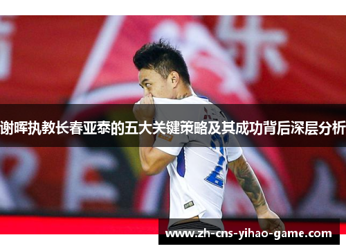 谢晖执教长春亚泰的五大关键策略及其成功背后深层分析 谢晖执教长春亚泰的五大关键策略及其成功背后深层分析